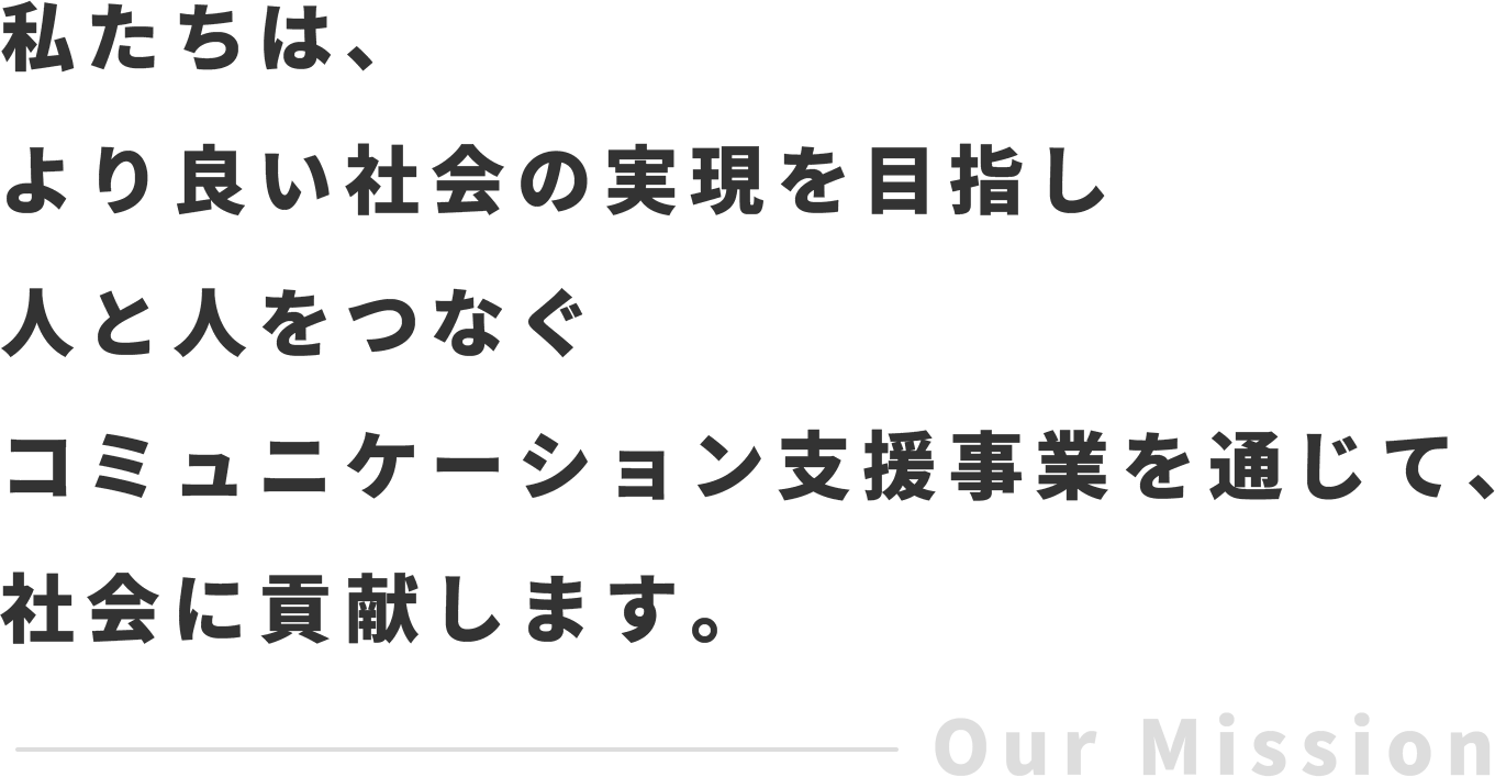 私たちは、より良い社会の実現を目指し人と人をつなぐコミュニケーション支援事業を通じて、社会に貢献します。/Our Mission